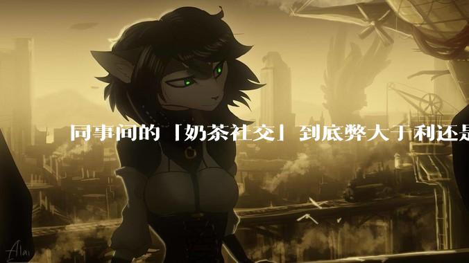 同事间的「奶茶社交」到底弊大于利还是利大于弊？作为职场新人，该如何应对这种社交方式？