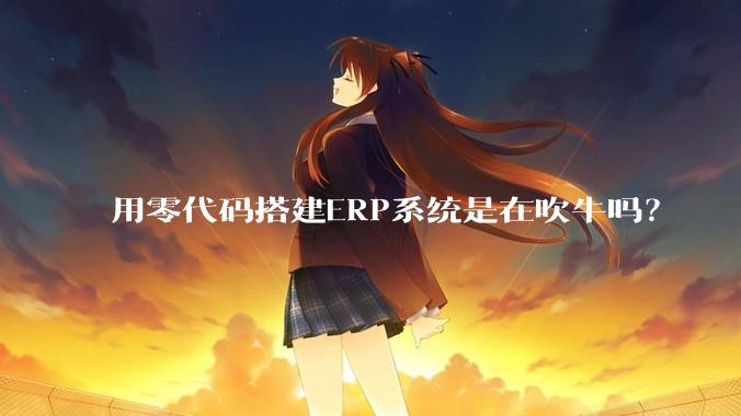 用零代码搭建ERP系统是在吹牛吗？