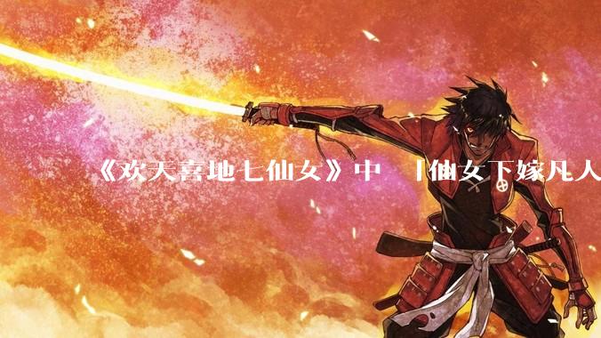 《欢天喜地七仙女》中 「仙女下嫁凡人」 的设定，在今天是否过时？