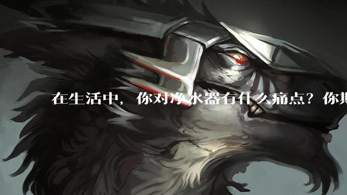 在生活中，你对净水器有什么痛点？你期待的净水产品是什么样子？