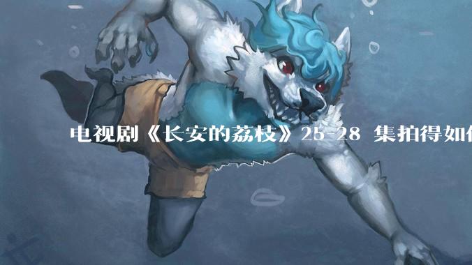电视剧《长安的荔枝》25-28 集拍得如何？有哪些值得关注的剧情点？